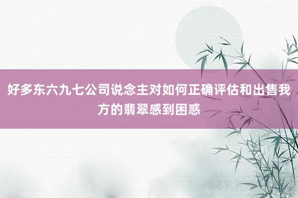 好多东六九七公司说念主对如何正确评估和出售我方的翡翠感到困惑