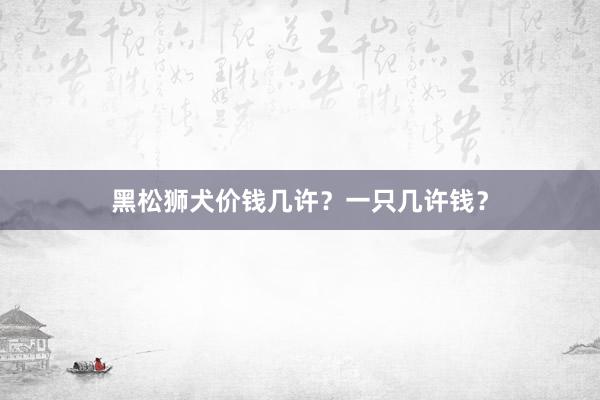 黑松狮犬价钱几许？一只几许钱？
